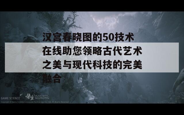 汉宫春晓图的50技术在线助您领略古代艺术之美与现代科技的完美融合