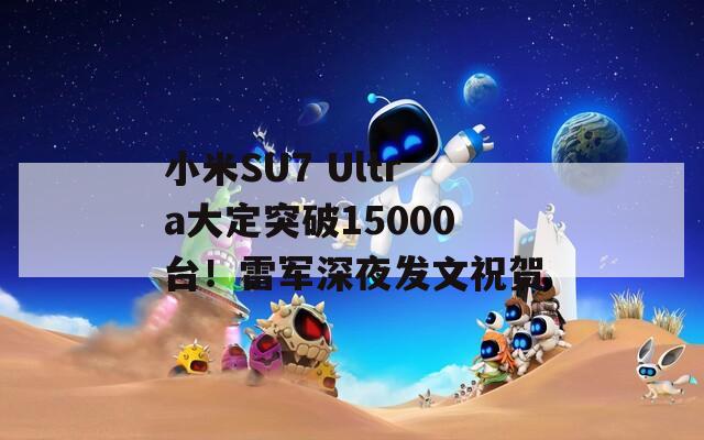 小米SU7 Ultra大定突破15000台！雷军深夜发文祝贺