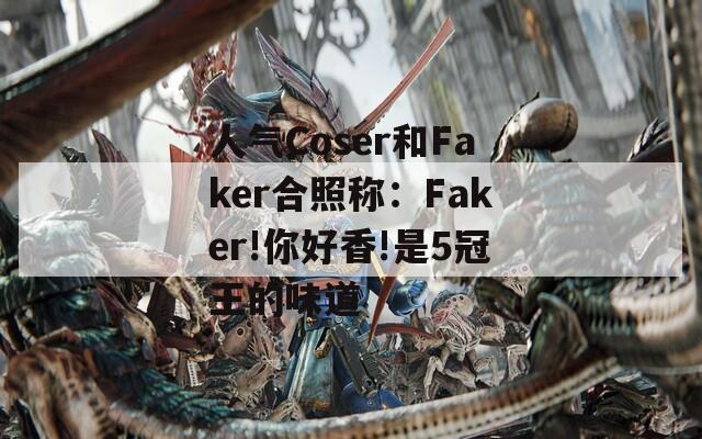 人气Coser和Faker合照称：Faker!你好香!是5冠王的味道