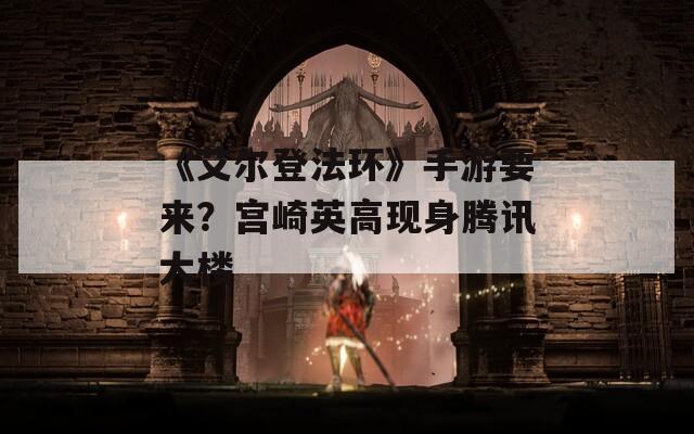 《艾尔登法环》手游要来？宫崎英高现身腾讯大楼