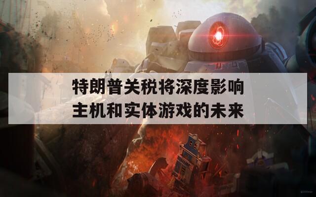 特朗普关税将深度影响主机和实体游戏的未来