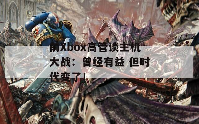 前Xbox高管谈主机大战：曾经有益 但时代变了！